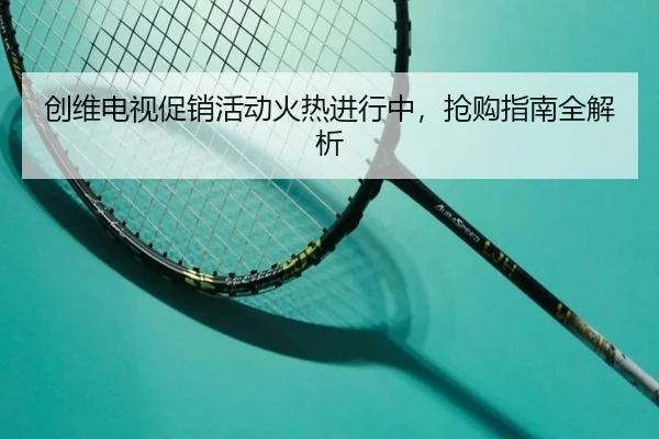 创维电视促销活动火热进行中，抢购指南全解析