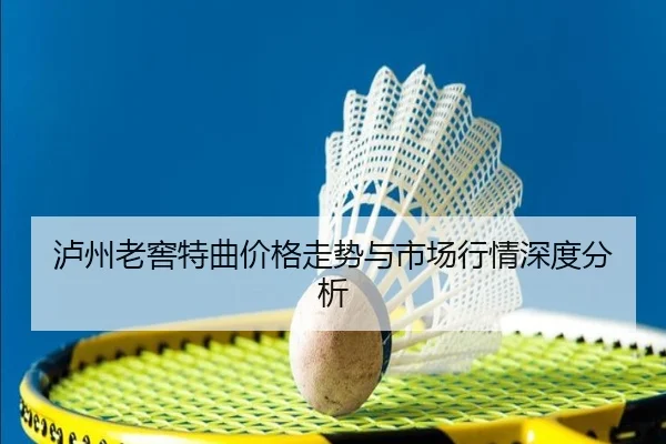 泸州老窖特曲价格走势与市场行情深度分析